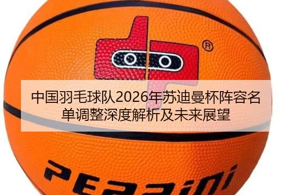 中国羽毛球队2026年苏迪曼杯阵容名单调整深度解析及未来展望
